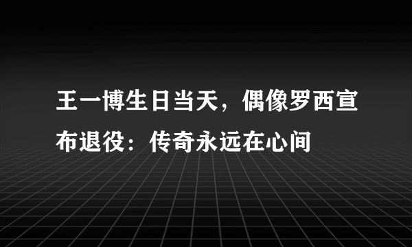 王一博生日当天，偶像罗西宣布退役：传奇永远在心间