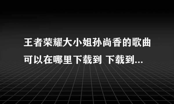 王者荣耀大小姐孙尚香的歌曲可以在哪里下载到 下载到手机里的那种