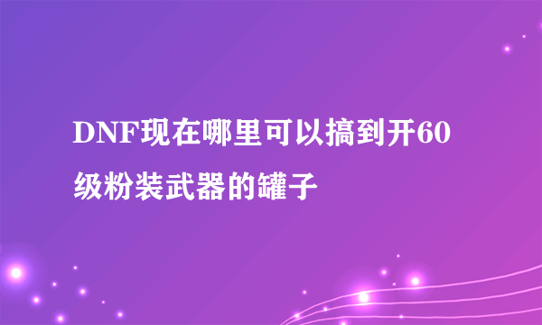 DNF现在哪里可以搞到开60级粉装武器的罐子