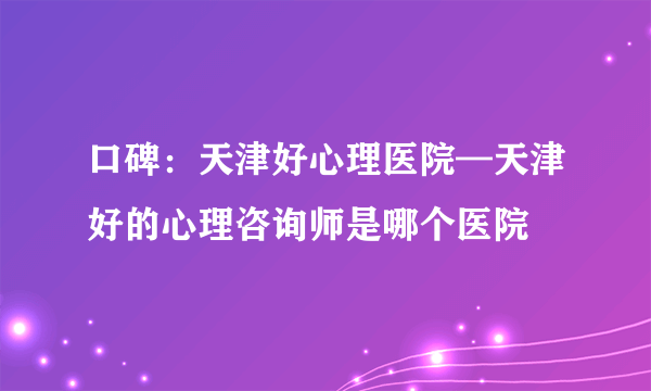 口碑：天津好心理医院—天津好的心理咨询师是哪个医院