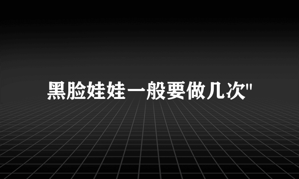 黑脸娃娃一般要做几次