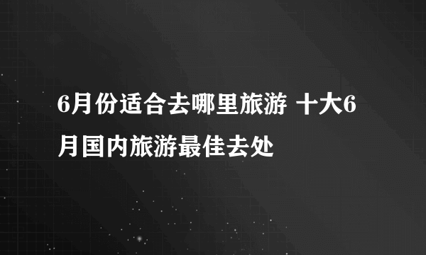 6月份适合去哪里旅游 十大6月国内旅游最佳去处