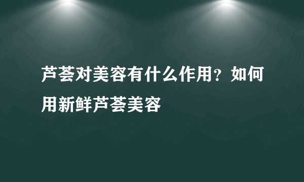 芦荟对美容有什么作用？如何用新鲜芦荟美容