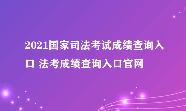 2021国家司法考试成绩查询入口 法考成绩查询入口官网