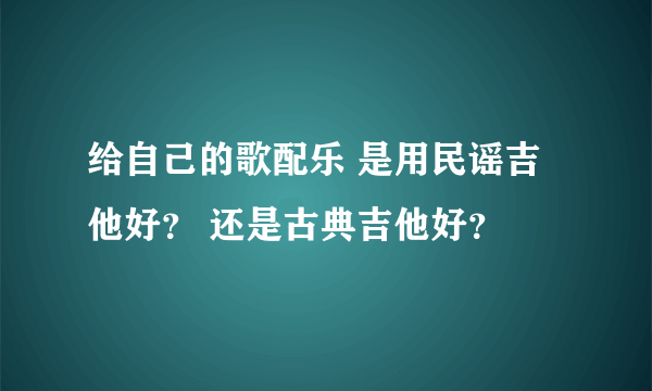 给自己的歌配乐 是用民谣吉他好？ 还是古典吉他好？