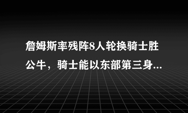 詹姆斯率残阵8人轮换骑士胜公牛，骑士能以东部第三身份进入季后赛吗？