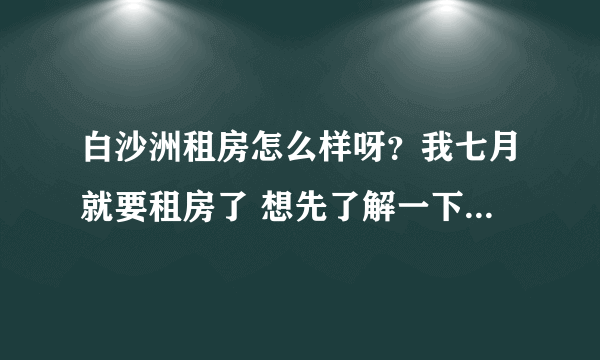 白沙洲租房怎么样呀？我七月就要租房了 想先了解一下，大概多少钱，环境怎么样？