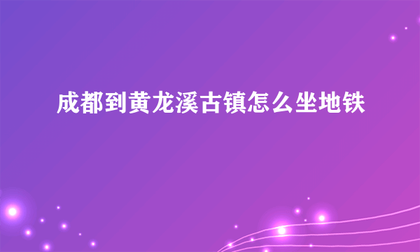 成都到黄龙溪古镇怎么坐地铁