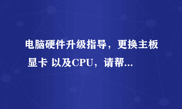 电脑硬件升级指导，更换主板 显卡 以及CPU，请帮忙指点，一定及时采纳。