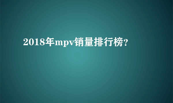 2018年mpv销量排行榜？