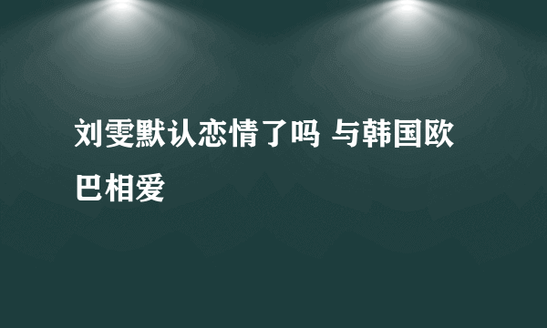 刘雯默认恋情了吗 与韩国欧巴相爱