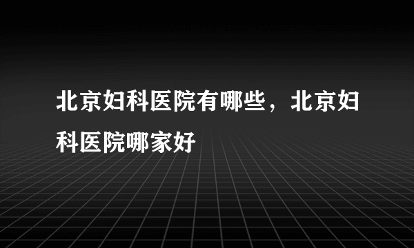 北京妇科医院有哪些，北京妇科医院哪家好