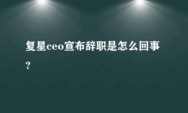 复星ceo宣布辞职是怎么回事？