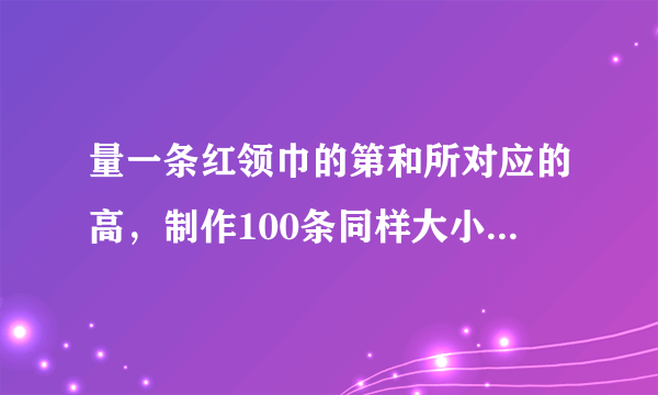 量一条红领巾的第和所对应的高，制作100条同样大小的红领巾，大约需要多大面积的布料？(我自己量的红