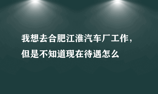 我想去合肥江淮汽车厂工作，但是不知道现在待遇怎么