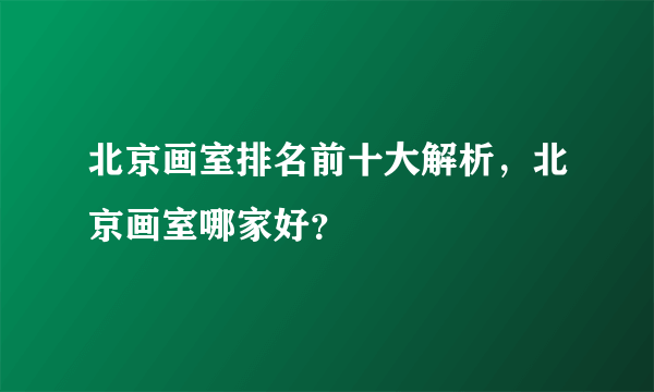 北京画室排名前十大解析，北京画室哪家好？