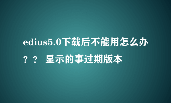 edius5.0下载后不能用怎么办？？ 显示的事过期版本