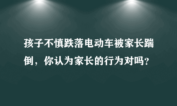 孩子不慎跌落电动车被家长踹倒，你认为家长的行为对吗？