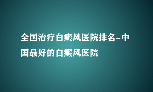 全国治疗白癜风医院排名-中国最好的白癜风医院