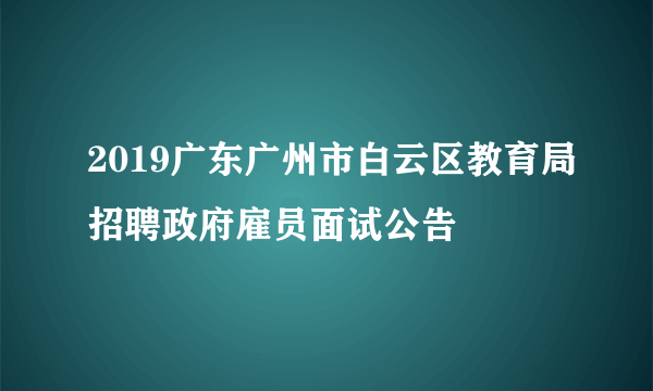 2019广东广州市白云区教育局招聘政府雇员面试公告