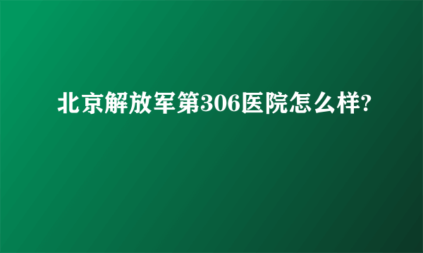 北京解放军第306医院怎么样?