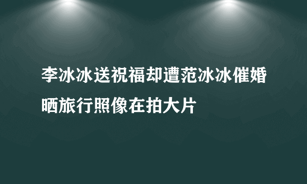 李冰冰送祝福却遭范冰冰催婚晒旅行照像在拍大片