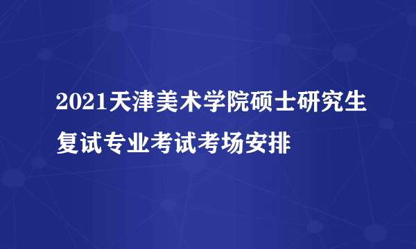 2021天津美术学院硕士研究生复试专业考试考场安排