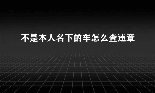 不是本人名下的车怎么查违章