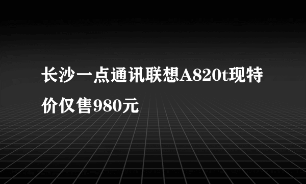 长沙一点通讯联想A820t现特价仅售980元