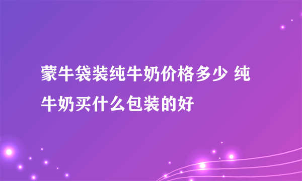 蒙牛袋装纯牛奶价格多少 纯牛奶买什么包装的好