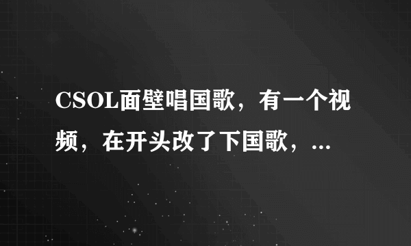 CSOL面壁唱国歌，有一个视频，在开头改了下国歌，求那个视频的链接