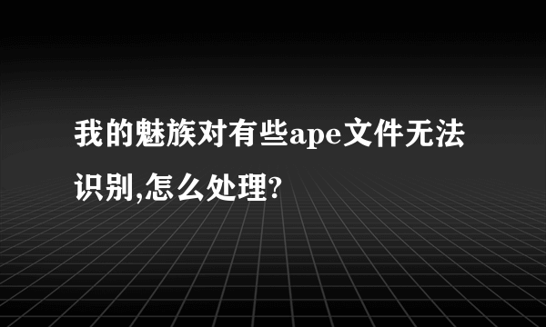 我的魅族对有些ape文件无法识别,怎么处理?