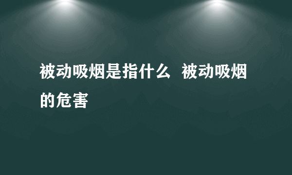 被动吸烟是指什么  被动吸烟的危害