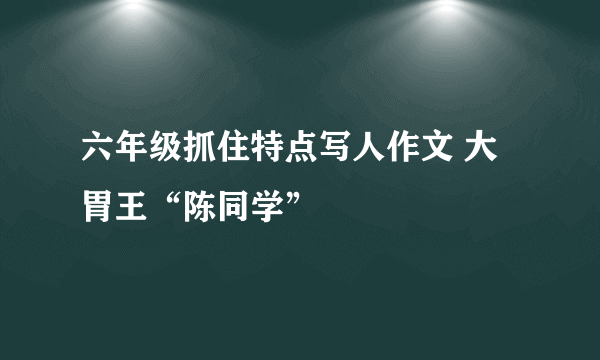 六年级抓住特点写人作文 大胃王“陈同学”