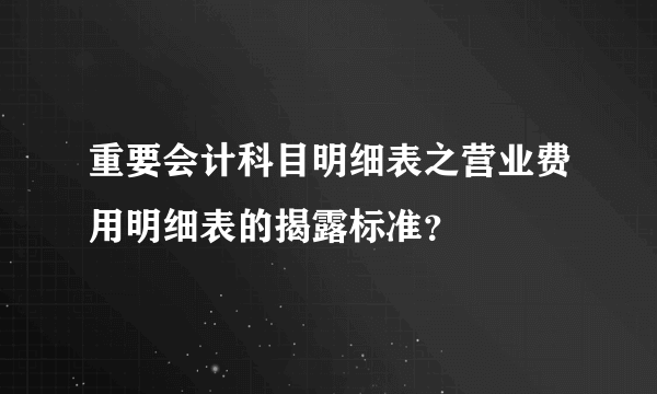 重要会计科目明细表之营业费用明细表的揭露标准？