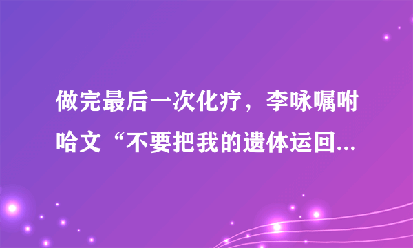 做完最后一次化疗，李咏嘱咐哈文“不要把我的遗体运回国”，这是为什么呢？