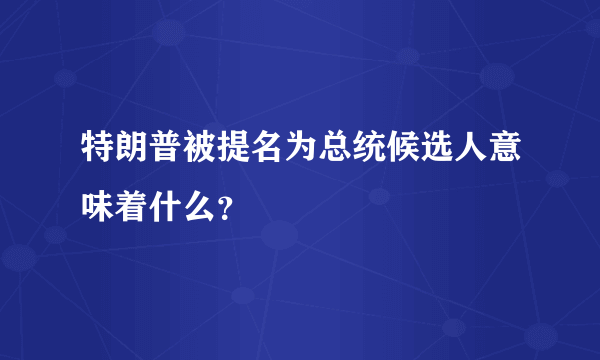 特朗普被提名为总统候选人意味着什么？