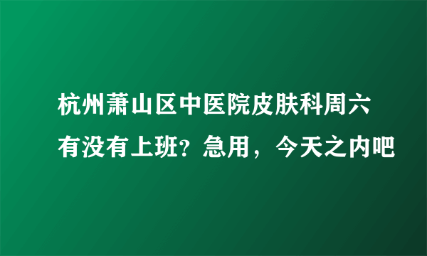 杭州萧山区中医院皮肤科周六有没有上班？急用，今天之内吧