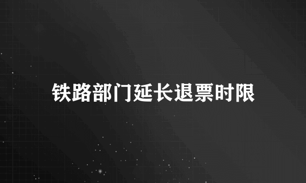 铁路部门延长退票时限