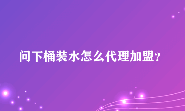 问下桶装水怎么代理加盟？