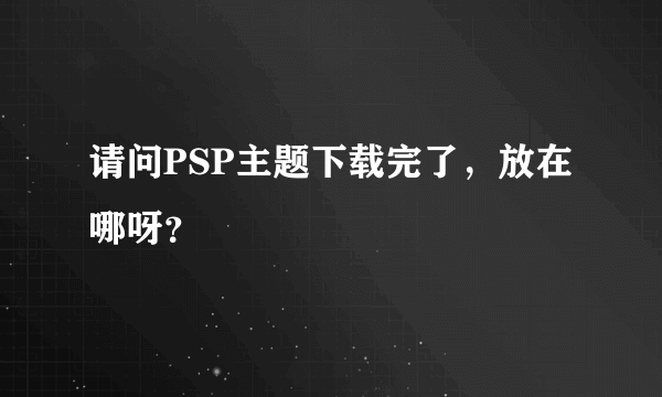 请问PSP主题下载完了，放在哪呀？