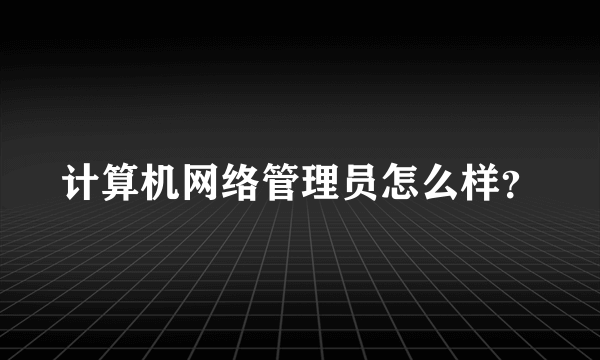 计算机网络管理员怎么样？