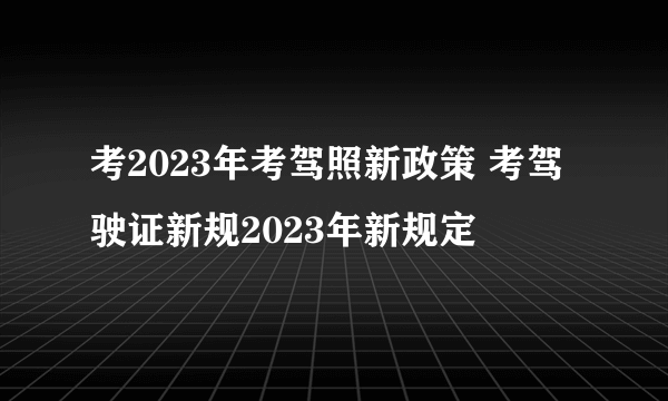 考2023年考驾照新政策 考驾驶证新规2023年新规定