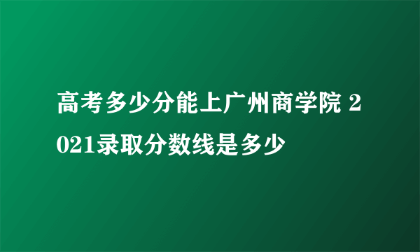 高考多少分能上广州商学院 2021录取分数线是多少