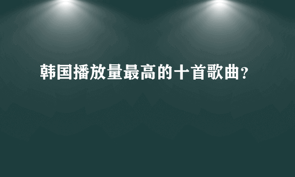 韩国播放量最高的十首歌曲？