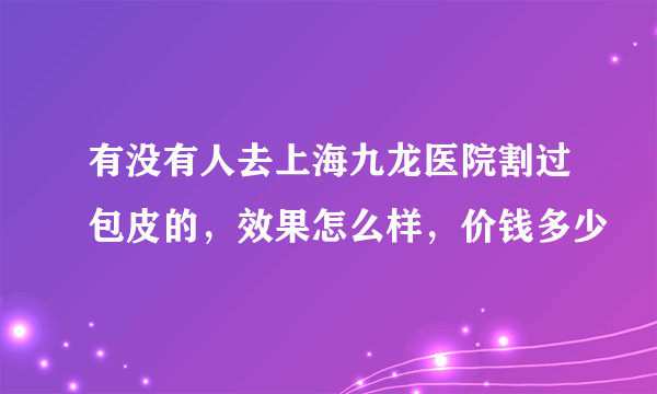 有没有人去上海九龙医院割过包皮的，效果怎么样，价钱多少