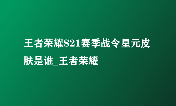 王者荣耀S21赛季战令星元皮肤是谁_王者荣耀