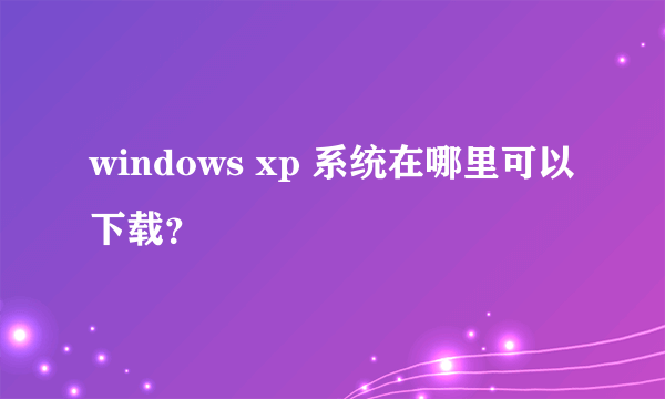 windows xp 系统在哪里可以下载？