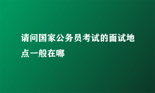 请问国家公务员考试的面试地点一般在哪