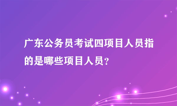 广东公务员考试四项目人员指的是哪些项目人员？